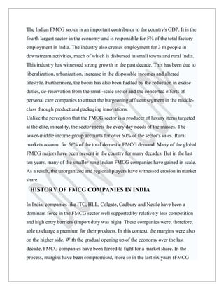 The Indian FMCG sector is an important contributor to the country's GDP. It is the
fourth largest sector in the economy and is responsible for 5% of the total factory
employment in India. The industry also creates employment for 3 m people in
downstream activities, much of which is disbursed in small towns and rural India.
This industry has witnessed strong growth in the past decade. This has been due to
liberalization, urbanization, increase in the disposable incomes and altered
lifestyle. Furthermore, the boom has also been fuelled by the reduction in excise
duties, de-reservation from the small-scale sector and the concerted efforts of
personal care companies to attract the burgeoning affluent segment in the middle-
class through product and packaging innovations.
Unlike the perception that the FMCG sector is a producer of luxury items targeted
at the elite, in reality, the sector meets the every day needs of the masses. The
lower-middle income group accounts for over 60% of the sector's sales. Rural
markets account for 56% of the total domestic FMCG demand. Many of the global
FMCG majors have been present in the country for many decades. But in the last
ten years, many of the smaller rung Indian FMCG companies have gained in scale.
As a result, the unorganized and regional players have witnessed erosion in market
share.
 HISTORY OF FMCG COMPANIES IN INDIA

In India, companies like ITC, HLL, Colgate, Cadbury and Nestle have been a
dominant force in the FMCG sector well supported by relatively less competition
and high entry barriers (import duty was high). These companies were, therefore,
able to charge a premium for their products. In this context, the margins were also
on the higher side. With the gradual opening up of the economy over the last
decade, FMCG companies have been forced to fight for a market share. In the
process, margins have been compromised, more so in the last six years (FMCG
 