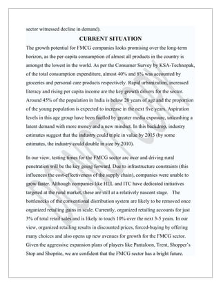 sector witnessed decline in demand).
                           CURRENT SITUATION
The growth potential for FMCG companies looks promising over the long-term
horizon, as the per-capita consumption of almost all products in the country is
amongst the lowest in the world. As per the Consumer Survey by KSA-Technopak,
of the total consumption expenditure, almost 40% and 8% was accounted by
groceries and personal care products respectively. Rapid urbanization, increased
literacy and rising per capita income are the key growth drivers for the sector.
Around 45% of the population in India is below 20 years of age and the proportion
of the young population is expected to increase in the next five years. Aspiration
levels in this age group have been fuelled by greater media exposure, unleashing a
latent demand with more money and a new mindset. In this backdrop, industry
estimates suggest that the industry could triple in value by 2015 (by some
estimates, the industry could double in size by 2010).

In our view, testing times for the FMCG sector are over and driving rural
penetration will be the key going forward. Due to infrastructure constraints (this
influences the cost-effectiveness of the supply chain), companies were unable to
grow faster. Although companies like HLL and ITC have dedicated initiatives
targeted at the rural market, these are still at a relatively nascent stage. The
bottlenecks of the conventional distribution system are likely to be removed once
organized retailing gains in scale. Currently, organized retailing accounts for just
3% of total retail sales and is likely to touch 10% over the next 3-5 years. In our
view, organized retailing results in discounted prices, forced-buying by offering
many choices and also opens up new avenues for growth for the FMCG sector.
Given the aggressive expansion plans of players like Pantaloon, Trent, Shopper’s
Stop and Shoprite, we are confident that the FMCG sector has a bright future.
 