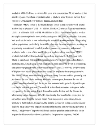 market at $202.6 billion, is expected to grow at a compounded 30 per cent over the
next five years. The share of modern retail is likely to grow from its current 2 per
cent to 15-20 percent over the next decade, analysts feel.
The Indian FMCG sector is the fourth largest sector in the economy with a total
market size in excess of US$ 13.1 billion. The FMCG market is set to treble from
US$ 11.6 billion in 2003 to US$ 33.4 billion in 2015. Penetration level as well as
per capita consumption in most product categories like jams, toothpaste, skin care,
hair wash etc in India is low indicating the untapped market potential. Burgeoning
Indian population, particularly the middle class and the rural segments, presents an
opportunity to makers of branded products to convert consumers to branded
products. India is one of the world’s largest producers for a number of FMCG
products but its FMCG exports are languishing at around Rs 1,000 crore only.
There is significant potential for increasing exports but there are certain factors
inhibiting this. Small-scale sector reservations limit ability to invest in technology
and quality up gradation to achieve economies of scale. Moreover, lower volume
of higher value added products reduce scope for export to developing countries.
The FMCG sector has traditionally grown at a very fast rate and has generally out
performed the rest of the industry. Over the last one year, however the rate of
growth has slowed down and the sector has recorded sales growth of just five per
cent in the last four quarters. The outlook in the short term does not appear to be
very positive for the sector. Rural demand is on the decline and the Centre for
Monitoring Indian Economy (CMIE) has already downs called its projection for
agriculture growth in the current fiscal. Poor monsoon in some states, too, is
unlikely to help matters. Moreover, the general slowdown in the economy is also
likely to have an adverse impact on disposable income and purchasing power as a
whole. The growth of imports constitutes another problem area and while so far
imports in this sector have been confined to the premium segment, FMCG
 
