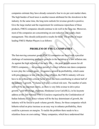 companies estimate they have already cornered a four to six per cent market share.
The high burden of local taxes is another reason attributed for the slowdown in the
industry At the same time, the long term outlook for revenue growth is positive.
Give the large market and the requirement for continuous repurchase of these
products, FMCG companies should continue to do well in the long run. Moreover,
most of the companies are concentrating on cost reduction and supply chain
management. This should yield positive results for them. The profile of major
leading FMCG Market Players is as follows:


                     PROBLEM OF FMCG COMPANIES

The fast-moving consumer goods (FMCG) companies are faced with a peculiar
challenge of maintaining profitable growths in the backdrop of a low inflation rate.
As against the high inflation of the early 90s — the peak growth season for all
FMCG companies — the ensuing period of a lower inflation rate dares companies
to now play the volume game. As against a growth in profitability, which came
with price increase in line with the rising inflation, the FMCG industry will now
have to do without this critical factor which has been contributing to almost half of
the industry’s growth. “Volumes will play a critical role now. The number of units
sold will be an important metric, as there is very little avenue to drive price
growth,” said MS Banga, chairman, Hindustan Lever Ltd (HLL), in his keynote
address at the 2nd National FMCG Conclave organized by the Confederation of
Indian Industry (CII). Since volume will be the key determinant of growth, the
industry will be forced to push volume growth. Hence, for those companies which
hitherto relied on price increase as an easy way to enhance profitability, there
could be a pressure on margins. To tackle the problem there needs to be a
relentless focus on cost-cutting. “Many companies, which have understood that
 