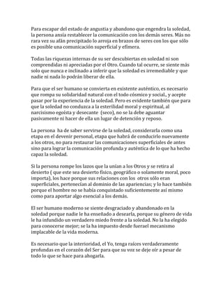 Para escapar del estado de angustia y abandono que engendra la soledad,
la persona ansía restablecer la comunicación con los demás seres. Más no
rara vez su afán precipitado lo arroja en brazos de seres con los que sólo
es posible una comunicación superficial y efímera.
Todas las riquezas internas de su ser descubiertas en soledad ni son
comprendidas ni apreciadas por el Otro. Cuando tal ocurre, se siente más
solo que nunca e inclinado a inferir que la soledad es irremediable y que
nadie ni nada lo podrán liberar de ella.
Para que el ser humano se convierta en existente auténtico, es necesario
que rompa su solidaridad natural con el todo cósmico y social., y acepte
pasar por la experiencia de la soledad. Pero es evidente también que para
que la soledad no conduzca a la esterilidad moral y espiritual, al
narcisismo egoísta y desecante (seco), no se la debe aguantar
pasivamente ni hacer de ella un lugar de detención y reposo.
La persona ha de saber servirse de la soledad, considerarla como una
etapa en el devenir personal, etapa que habrá de conducirlo nuevamente
a los otros, no para restaurar las comunicaciones superficiales de antes
sino para lograr la comunicación profunda y auténtica de lo que ha hecho
capaz la soledad.
Si la persona rompe los lazos que la unían a los Otros y se retira al
desierto ( que este sea desierto físico, geográfico o solamente moral, poco
importa), los hace porque sus relaciones con los otros sólo eran
superficiales, pertenecían al dominio de las apariencias; y lo hace también
porque el hombre no se había conquistado suficientemente así mismo
como para aportar algo esencial a los demás.
El ser humano moderno se siente desgraciado y abandonado en la
soledad porque nadie le ha enseñado a desearla, porque su género de vida
le ha infundido un verdadero miedo frente a la soledad. No la ha elegido
para conocerse mejor; se la ha impuesto desde fuerael mecanismo
implacable de la vida moderna.
Es necesario que la interioridad, el Yo, tenga raíces verdaderamente
profundas en el corazón del Ser para que su voz se deje oír a pesar de
todo lo que se hace para ahogarla.
 