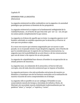 Capítulo VI
OPRIMIDO POR LA ANGUSTIA
(Extractos)
La angustia existencial no debe confundirse con la angustia o la ansiedad
patológica que pertenece al dominio de los psiquiatras.
La angustia existencial se origina en la fundamental ambigüedad de la
realidad humana , en el hecho de que ésta está- por- ser- su – ser, de que
no somos jamás completamente lo que somos.
La angustia es el deseo de aquello que se teme. La angustia aparece en el
hombre solicitado en sentidos opuestos por la atracción y el horror al
acto que nos produce culpa.
Si a veces nos ocurre que estamos angustiados por un suceso o acto
pasado, no es el pasado mismo el que despierta angustia, sino el hecho de
que lo consideramos por el aspecto de sus futuras consecuencias. La
angustia nace de la posibilidad de un acto futuro o de las consecuencias
que son de temer o de esperar de un acto pasado.
La angustia de culpabilidad hace desear al hombre la recuperación de su
estado primero de inocencia.
La angustia nace, no solamente de la atracción y el horror del acto
corrupto, sino de toda elección existencial que se impone al hombre.
La angustia pertenece a las más profundas estructuras de nuestro yo
dinámico y constituye uno de los factores esenciales en la realización de
nuestra vocación de seres comprometidos en el tiempo.
La angustia sólo es posible en un ser ambiguo. El hombre es una
sorprendente mezcla de tiempo y eternidad, de infinito y finito, de
libertad y de necesidad, mezcla simbolizada tradicionalmente por las
palabras “alma” y “cuerpo”, o “espíritu y “carne”.
 