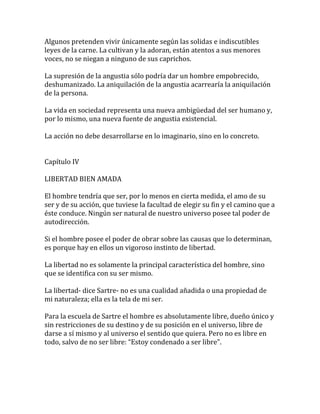 Algunos pretenden vivir únicamente según las solidas e indiscutibles
leyes de la carne. La cultivan y la adoran, están atentos a sus menores
voces, no se niegan a ninguno de sus caprichos.
La supresión de la angustia sólo podría dar un hombre empobrecido,
deshumanizado. La aniquilación de la angustia acarrearía la aniquilación
de la persona.
La vida en sociedad representa una nueva ambigüedad del ser humano y,
por lo mismo, una nueva fuente de angustia existencial.
La acción no debe desarrollarse en lo imaginario, sino en lo concreto.
Capítulo IV
LIBERTAD BIEN AMADA
El hombre tendría que ser, por lo menos en cierta medida, el amo de su
ser y de su acción, que tuviese la facultad de elegir su fin y el camino que a
éste conduce. Ningún ser natural de nuestro universo posee tal poder de
autodirección.
Si el hombre posee el poder de obrar sobre las causas que lo determinan,
es porque hay en ellos un vigoroso instinto de libertad.
La libertad no es solamente la principal característica del hombre, sino
que se identifica con su ser mismo.
La libertad- dice Sartre- no es una cualidad añadida o una propiedad de
mi naturaleza; ella es la tela de mi ser.
Para la escuela de Sartre el hombre es absolutamente libre, dueño único y
sin restricciones de su destino y de su posición en el universo, libre de
darse a sí mismo y al universo el sentido que quiera. Pero no es libre en
todo, salvo de no ser libre: “Estoy condenado a ser libre”.
 