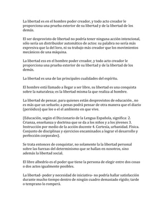 La libertad es en el hombre poder creador, y todo acto creador le
proporciona una prueba exterior de su libertad y de la libertad de los
demás.
El ser desprovisto de libertad no podría tener ninguna acción intencional,
sólo sería un distribuidor automático de actos: su palabra no sería más
expresiva que la del loro, ni su trabajo más creador que los movimientos
mecánicos de una máquina.
La libertad ess en el hombre poder creador, y todo acto creador le
proporciona una prueba exterior de su libertad y de la libertad de los
demás.
La libertad es una de las principales cualidades del espíritu.
El hombre está llamado a llegar a ser libre, su libertad es una conquista
sobre la naturaleza; es la libertad misma la que realiza al hombre.
La libertad de pensar, para quienes están desprovistos de educación , no
es más que un señuelo; a penas podrá pensar de otra manera que el diario
(periódico) que lee o el el ambiente en que vive.
(Educación, según el Diccionario de la Lengua Española, significa: 2.
Crianza, enseñanza y doctrina que se da a los niños y a los jóvenes 3.
Instrucción por medio de la acción docente 4. Cortesía, urbanidad. Física.
Conjunto de disciplinas y ejercicios encaminados a lograr el desarrollo y
perfección corporales).
Se trata entonces de conquistar, no solamente la la libertad personal
sobre las fuerzas del determinismo que se hallan en nosotros, sino
además la libertad social.
El libre albedrío es el poder que tiene la persona de elegir entre dos cosas
o dos actos igualmente posibles.
La libertad- poder y necesidad de iniciativa- no podría hallar satisfacción
durante mucho tiempo dentro de ningún cuadro demasiado rígido; tarde
o temprano lo romperá.
 
