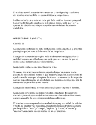 El espíritu no está presente únicamente en la inteligencia y la voluntad
del hombre, sino también en su sensibilidad y sus pasiones.
La libertad es la característica principal de la realidad humana porque el
hombre está llamado a realizarse a sí mismo, porque está- por- ser- lo-
que- es. Su pérdida entraña para aquélla una verdadera decadencia
metafísica.
OPRIMIDO POR LA ANGUSTIA
Capítulo VI
Las angustia existencial no debe confundirse con la angustia o la ansiedad
patológica que pertenece al dominio de los psiquiatras.
La angustia existencial se origina en la fundamental ambigüedad de la
realidad humana, en el hecho de que está- por- ser- su- ser, de que no
somos jamás completamente lo que somos.
La angustia es el deseo de aquello que se teme.
Si a veces nos ocurre que estamos angustiados por un suceso o acto
pasado, no es el pasado mismo el que despierta angustia, sino el hecho de
que lo consideramos por el aspecto de futuras consecuencias. La angustia
nace de la posibilidad de un acto futuro o de las consecuencias que son de
temer o de esperar de un acto pasado.
La angustia nace de toda elección existencial que se impone el hombre.
La angustia pertenece a las más profundas estructuras de nuestro yo
dinámico y constituye uno de los factores esenciales en la realización de
nuestra vocación de seres comprometidos en el tiempo.
El hombre es una sorprendente mezcla de tiempo y eternidad, de infinito
y finito, de libertad y de necesidad, mezcla simbolizada tradicionalmente
por las palabras “alma” y “cuerpo”, “espíritu “ y “carne”, o “mente” y
“cuerpo”. La angustia sólo es posible en un ser ambiguo.
 