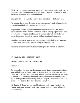 (Vivir para el cuerpo olvidando que tenemos alma (mente), o vivir para la
mente (alma) olvidando que tenemos cuerpo; ambas, representan una
situación imposible para el ser humano).
La supresión de la angustia acarrearía la aniquilación de la persona.
No procure la persona destruir su angustia, pero sí confíele la misión de
rehacer la unidad quebrantada por un “acto”.
Haga lo que hiciere, la persona humana, ser-en-el-mundo, no puede
desentenderse de las luchas, combates, sufrimientos y aspiraciones en el
mundo, que es y sigue siendo suyo. El mundo le invade por todos los
poros de su ser y no podría escapar de la angustia de los demás.
La vida en sociedad representa una nueva ambigüedad del ser humano y,
por lo mismo, una nueva fuente de angustia existencial.
La acción no debe desarrollarse en lo imaginario, sino en lo concreto.
LA COMUNIÓN DE LAS EXISTENCIAS
DESCUBRIMIENTO DEL YO EN SOLEDAD
Capítulo I
Para que el ser humano pueda captarse como único, tener conciencia de
su realidad como persona, elevarse a una existencia auténtica, hay que
pasar por la prueba de la soledad y romper momentáneamente los lazos
que unen a la sociedad y al mundo. No habrá existencia auténtica para
quien no haya atravesado la angustia, y la angustia existencial nace de la
toma de conciencia, de la experiencia de la soledad.
Kierkegaard: “Nada hay tan terrible ni tan grande como el existir en
cuanto individuo , como el vivir bajo el control de sí mismo, solo en el
mundo entero”
 
