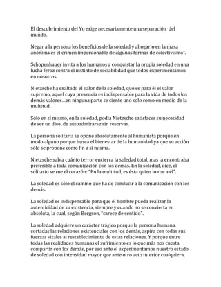 El descubrimiento del Yo exige necesariamente una separación del
mundo.
Negar a la persona los beneficios de la soledad y ahogarlo en la masa
anónima es el crimen imperdonable de algunas formas de colectivismo”.
Schopenhauer invita a los humanos a conquistar la propia soledad en una
lucha feroz contra el instinto de sociabilidad que todos experimentamos
en nosotros.
Nietzsche ha exaltado el valor de la soledad, que es para él el valor
supremo, aquel cuya presencia es indispensable para la vida de todos los
demás valores…en ninguna parte se siente uno solo como en medio de la
multitud.
Sólo en sí mismo, en la soledad, podía Nietzsche satisfacer su necesidad
de ser un dios, de autoadmirarse sin reservas.
La persona solitaria se opone absolutamente al humanista porque en
modo alguno porque busca el bienestar de la humanidad ya que su acción
sólo se propone como fin a sí misma.
Nietzsche sabía cuánto terror encierra la soledad total, mas la encontraba
preferible a toda comunicación con los demás. En la soledad, dice, el
solitario se roe el corazón: “En la multitud, es ésta quien lo roe a él”.
La soledad es sólo el camino que ha de conducir a la comunicación con los
demás.
La soledad es indispensable para que el hombre pueda realizar la
autenticidad de su existencia, siempre y cuando no se convierta en
absoluta, la cual, según Bergson, “carece de sentido”.
La soledad adquiere un carácter trágico porque la persona humana,
cortadas las relaciones existenciales con los demás, aspira con todas sus
fuerzas vitales al restablecimiento de estas relaciones. Y porque entre
todas las realidades humanas el sufrimiento es lo que más nos cuesta
compartir con los demás, por eso ante él experimentamos nuestro estado
de soledad con intensidad mayor que ante otro acto interior cualquiera.
 