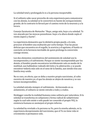La soledad total y prolongada le es a la persona insoportable.
Si el solitario sabe sacar provecho de esta experiencia para comunicarse
con los demás, la soledad se le convertirá en fuente de enriquecimiento
grande; de lo contrario lo llevará por el camino recto de la neurosis y a la
locura.
Consejo Zaratustra de Nietzsche: “Huye, amigo mío, huye a tu soledad. Te
veo atacado por las moscas ponzoñosas: huye a la altura donde sopla el
viento áspero y fuerte”.
La experiencia demuestra que la idolatría propia puede, a lo más,
procurar al hombre una exaltación por corto tiempo. Tras las pocas
delicias que encuentra en el orgullo, la avaricia y el egoísmo, el hastío se
convierte en la herencia inevitable de quien prolonga la conversión
consigo mismo.
Los dos elementos constitutivos del sentimiento de soledad son la
incomprensión y el sufrimiento. Porque se siente incomprendido por los
demás, el hombre puede encontrarse terriblemente solo en medio de la
multitud, aun hallándose rodeado del éxito y la admiración; y se puede
encontrar todavía más solo en el seno de la familia, aun siendo ésta una
familia muy unida.
No es raro, en efecto, que se deba a nuestro propio narcisismo, al culto
excesivo de nuestro yo, el que los demás se alejen de nosotros y se nos
tornen incomprensibles.
La soledad entraña siempre el sufrimiento. Arrinconado en su
aislamiento, el solitario se siente extraño a todo y a todos.
Heidegger concibe la realidad humana como solitaria por naturaleza. Si la
soledad se transforma en solipsismo ( forma radical de subjetivismo
según la cual solo existe o solo puede ser conocido el propio YO), la
existencia humana se asemejará al propio infierno.
La soledad ha revelado a la persona su Yo, pero le enseña además, en la
experiencia decepcionante del narcisismo, que el Yo no tiene vida ni
crecimiento si permanece solo.
 