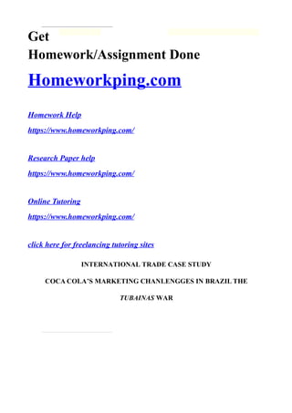 Get
Homework/Assignment Done
Homeworkping.com
Homework Help
https://www.homeworkping.com/
Research Paper help
https://www.homeworkping.com/
Online Tutoring
https://www.homeworkping.com/
click here for freelancing tutoring sites
INTERNATIONAL TRADE CASE STUDY
COCA COLA’S MARKETING CHANLENGGES IN BRAZIL THE
TUBAINAS WAR
 