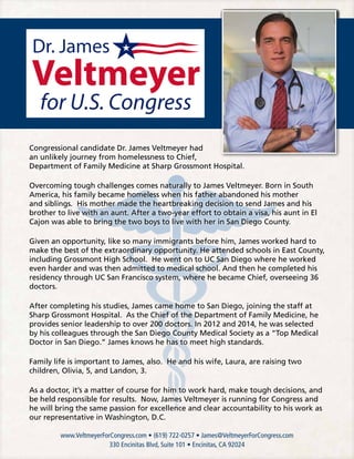www.VeltmeyerForCongress.com • (619) 722-0257 • James@VeltmeyerForCongress.com
330 Encinitas Blvd, Suite 101 • Encinitas, CA 92024
Congressional candidate Dr. James Veltmeyer had
an unlikely journey from homelessness to Chief,
Department of Family Medicine at Sharp Grossmont Hospital.
Overcoming tough challenges comes naturally to James Veltmeyer. Born in South
America, his family became homeless when his father abandoned his mother
and siblings. His mother made the heartbreaking decision to send James and his
brother to live with an aunt. After a two-year effort to obtain a visa, his aunt in El
Cajon was able to bring the two boys to live with her in San Diego County.
Given an opportunity, like so many immigrants before him, James worked hard to
make the best of the extraordinary opportunity. He attended schools in East County,
including Grossmont High School. He went on to UC San Diego where he worked
even harder and was then admitted to medical school. And then he completed his
residency through UC San Francisco system, where he became Chief, overseeing 36
doctors.
After completing his studies, James came home to San Diego, joining the staff at
Sharp Grossmont Hospital. As the Chief of the Department of Family Medicine, he
provides senior leadership to over 200 doctors. In 2012 and 2014, he was selected
by his colleagues through the San Diego County Medical Society as a “Top Medical
Doctor in San Diego.” James knows he has to meet high standards.
Family life is important to James, also. He and his wife, Laura, are raising two
children, Olivia, 5, and Landon, 3.
As a doctor, it’s a matter of course for him to work hard, make tough decisions, and
be held responsible for results. Now, James Veltmeyer is running for Congress and
he will bring the same passion for excellence and clear accountability to his work as
our representative in Washington, D.C.
 