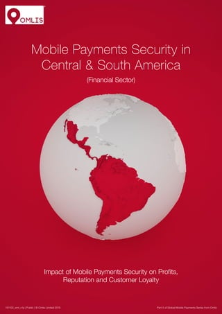 Mobile Payments Security in
Central & South America
(Financial Sector)
Impact of Mobile Payments Security on Profits,
Reputation and Customer Loyalty
Part 5 of Global Mobile Payments Series from Omlis151103_oml_v1p | Public | © Omlis Limited 2015
 