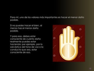 Para mí, uno de los valores más importantes es hacer el menor daño 
posible. 
Si no puedes hacer el bien, al 
menos haz el menor daño 
posible. 
Y para eso, debes estar 
consciente de cuánto daño 
realmente puedes estar 
haciendo; por ejemplo, por lo 
sarcástico del tono de voz o la 
conducta que sea, estar 
consciente de eso. 
 