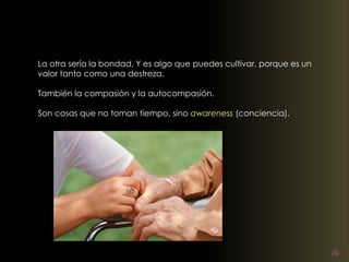 La otra sería la bondad. Y es algo que puedes cultivar, porque es un 
valor tanto como una destreza. 
También la compasión y la autocompasión. 
Son cosas que no toman tiempo, sino awareness (conciencia). 
 