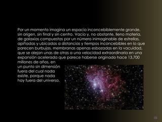 Por un momento imagina un espacio inconcebiblemente grande, 
sin origen, sin final y sin centro. Vacío y, no obstante, lleno materia, 
de galaxias compuestas por un número inimaginable de estrellas, 
apiñadas y ubicadas a distancias y tiempos inconcebibles en lo que 
parecen burbujas, membranas apenas esbozadas en la vacuidad, 
que se alejan unas de otras a una velocidad extraordinaria en una 
expansión acelerada que parece haberse originado hace 13.700 
millones de años, en 
un punto sin dimensión 
fuera del cual nada 
existe, porque nada 
hay fuera del universo. 
 