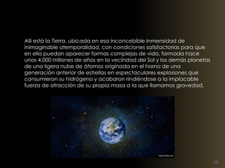 Allí está la Tierra, ubicada en esa inconcebible inmensidad de 
inimaginable atemporalidad, con condiciones satisfactorias para que 
en ella puedan aparecer formas complejas de vida, formada hace 
unos 4.000 millones de años en la vecindad del Sol y los demás planetas 
de una ligera nube de átomos originada en el horno de una 
generación anterior de estrellas en espectaculares explosiones que 
consumieron su hidrógeno y acabaron rindiéndose a la implacable 
fuerza de atracción de su propia masa a la que llamamos gravedad. 
 