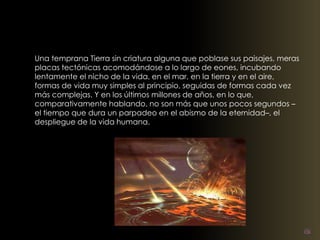 Una temprana Tierra sin criatura alguna que poblase sus paisajes, meras 
placas tectónicas acomodándose a lo largo de eones, incubando 
lentamente el nicho de la vida, en el mar, en la tierra y en el aire, 
formas de vida muy simples al principio, seguidas de formas cada vez 
más complejas. Y en los últimos millones de años, en lo que, 
comparativamente hablando, no son más que unos pocos segundos – 
el tiempo que dura un parpadeo en el abismo de la eternidad–, el 
despliegue de la vida humana. 
 