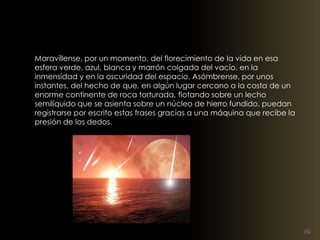 Maravíllense, por un momento, del florecimiento de la vida en esa 
esfera verde, azul, blanca y marrón colgada del vacío, en la 
inmensidad y en la oscuridad del espacio. Asómbrense, por unos 
instantes, del hecho de que, en algún lugar cercano a la costa de un 
enorme continente de roca torturada, flotando sobre un lecho 
semilíquido que se asienta sobre un núcleo de hierro fundido, puedan 
registrarse por escrito estas frases gracias a una máquina que recibe la 
presión de los dedos. 
 