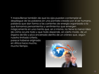 Y maravíllense también de que los ojos puedan contemplar el 
despliegue de las palabras en una pantalla creada por el ser humano, 
palabras que dan forma a las corrientes de energía organizada a la 
que llamamos pensamientos y sentimientos que emergen 
mágicamente en una mente que, en sí misma, no tiene la menor idea 
de cómo ocurre todo y que todo depende, en cierto modo, de un 
órgano de kilo y pico encerrado dentro de un cráneo que, según 
nuestro limitado criterio, 
parece haberse originado 
en África hace mucho, 
mucho tiempo. 
 