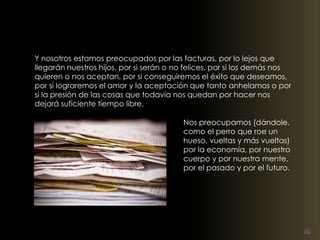 Y nosotros estamos preocupados por las facturas, por lo lejos que 
llegarán nuestros hijos, por si serán o no felices, por si los demás nos 
quieren o nos aceptan, por si conseguiremos el éxito que deseamos, 
por si lograremos el amor y la aceptación que tanto anhelamos o por 
si la presión de las cosas que todavía nos quedan por hacer nos 
dejará suficiente tiempo libre. 
Nos preocupamos (dándole, 
como el perro que roe un 
hueso, vueltas y más vueltas) 
por la economía, por nuestro 
cuerpo y por nuestra mente, 
por el pasado y por el futuro. 
 