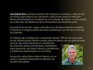 Jon Kabat-Zinn, profesor emérito de medicina, fundador y director de 
la Clínica para Reducción del Estrés y del Centro para la Atención 
Plena (Mindfulness) en la Medicina, el Cuidado de Salud, y la Sociedad 
en la Escuela de Medicina de la Universidad de Massachusetts. 
Sus prácticas de Zen, yoga y estudios con diversos maestros budistas 
lo llevaron a integrar partes de esas enseñanzas con las de la ciencia 
occidental. 
Su trabajo de investigación y desarrollo desde 1979 se ha enfocado 
en las interacciones mente-cuerpo para la salud y en las aplicaciones 
clínicas del entrenamiento en meditación 
de atención plena (mindfulness meditation) 
para personas con dolor crónico y problemas 
o trastornos relacionados con el estrés. 
Ha escrito varios libros sobre el tema y es un 
activo conferenciante para la difusión de 
la atención plena. 
 
