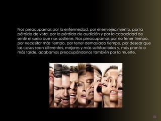 Nos preocupamos por la enfermedad, por el envejecimiento, por la 
pérdida de vista, por la pérdida de audición y por la capacidad de 
sentir el suelo que nos sostiene. Nos preocupamos por no tener tiempo, 
por necesitar más tiempo, por tener demasiado tiempo, por desear que 
las cosas sean diferentes, mejores y más satisfactorias y, más pronto o 
más tarde, acabamos preocupándonos también por la muerte. 
 