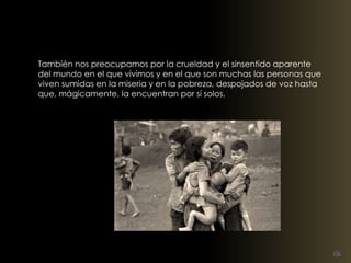 También nos preocupamos por la crueldad y el sinsentido aparente 
del mundo en el que vivimos y en el que son muchas las personas que 
viven sumidas en la miseria y en la pobreza, despojados de voz hasta 
que, mágicamente, la encuentran por sí solos. 
 