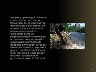 Nos preocupamos por un mundo 
contaminado, con mucha 
frecuencia, por la violencia y la 
desconfianza de los demás, de 
nosotros mismos y del mundo 
natural, al que seguimos 
explotando como un 
subproducto del impulso natural 
a construir cosas y a venderlas, 
movidos por la ambición de 
acaparar el mercado, conseguir 
beneficios, labrarnos un porvenir, 
ganar a nuestros competidores, 
tener más dinero y más cosas y 
alcanzar supuestamente, 
gracias a todo ello, la felicidad. 
 