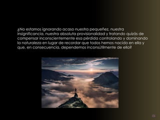 ¿No estamos ignorando acaso nuestra pequeñez, nuestra 
insignificancia, nuestra absoluta provisionalidad y tratando quizás de 
compensar inconscientemente esa pérdida controlando y dominando 
la naturaleza en lugar de recordar que todos hemos nacido en ella y 
que, en consecuencia, dependemos inconsútilmente de ella? 
 