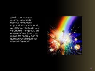 ¿No les parece que 
estamos ignorando 
nuestras verdaderas 
capacidades y truncando 
así el florecimiento de una 
verdadera inteligencia en 
este extraño universo que 
es nuestro hogar y con el 
que convendría que nos 
familiarizásemos? 
 