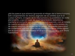 ¿No les parece que estamos ignorando el milagro de la forma humana, 
este conglomerado de átomos originario de las estrellas que es el 
cuerpo humano, el regalo de la vida humana y la posibilidad de vivirla 
plenamente, y que en lugar de seguir ignorándola, deberíamos 
mantener el contacto con nuestra creatividad esencial y con el misterio 
de nuestra sensibilidad, de nuestra conciencia, de nuestra presencia, 
de nuestra absoluta necesidad de los demás, de nuestra capacidad 
de contemplar todo ese espectáculo respetuosamente sobrecogidos 
por el conocimiento del universo en el que hemos nacido y que ahora 
habitamos? 
 
