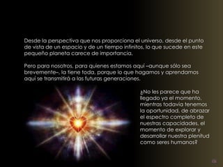 Desde la perspectiva que nos proporciona el universo, desde el punto 
de vista de un espacio y de un tiempo infinitos, lo que sucede en este 
pequeño planeta carece de importancia. 
Pero para nosotros, para quienes estamos aquí –aunque sólo sea 
brevemente–, la tiene toda, porque lo que hagamos y aprendamos 
aquí se transmitirá a las futuras generaciones. 
¿No les parece que ha 
llegado ya el momento, 
mientras todavía tenemos 
la oportunidad, de abrazar 
el espectro completo de 
nuestras capacidades, el 
momento de explorar y 
desarrollar nuestra plenitud 
como seres humanos? 
 