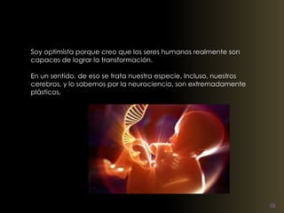 Soy optimista porque creo que los seres humanos realmente son 
capaces de lograr la transformación. 
En un sentido, de eso se trata nuestra especie. Incluso, nuestros 
cerebros, y lo sabemos por la neurociencia, son extremadamente 
plásticos. 
 