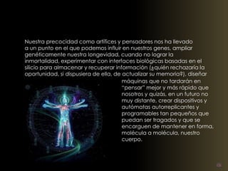 Nuestra precocidad como artífices y pensadores nos ha llevado 
a un punto en el que podemos influir en nuestros genes, ampliar 
genéticamente nuestra longevidad, cuando no lograr la 
inmortalidad, experimentar con interfaces biológicas basadas en el 
silicio para almacenar y recuperar información (¿quién rechazaría la 
oportunidad, si dispusiera de ella, de actualizar su memoria?), diseñar 
máquinas que no tardarán en 
“pensar” mejor y más rápido que 
nosotros y quizás, en un futuro no 
muy distante, crear dispositivos y 
autómatas autorreplicantes y 
programables tan pequeños que 
puedan ser tragados y que se 
encarguen de mantener en forma, 
molécula a molécula, nuestro 
cuerpo. 
 