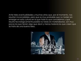 Ante tales eventualidades y muchas otras que, por el momento, nos 
resultan inconcebibles, pero que es muy probable que no tarden en 
emerger en esta cultura en la que todo lo que concebimos y que 
resulta tecnológicamente posible no tarda en materializarse, son muy 
pocos los que tienen algo que decir y menos todavía los que creen que 
se trata de una buena idea. 
 