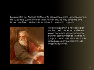 Los profetas del Antiguo Testamento clamaron contra la inconsciencia 
de su pueblo y, si estuvieran vivos hoy en día, no hay duda de que 
harían lo mismo contra la inconsciencia de nuestra especie. 
Pero se escuchen o no voces por 
encima de la necedad irreflexiva, 
ya no podemos seguir ignorando 
quiénes somos y dónde vivimos, ni 
tampoco las consecuencias, tanto 
individuales como colectivas, de 
nuestras acciones. 
 
