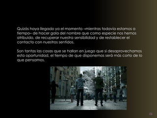 Quizás haya llegado ya el momento –mientras todavía estamos a 
tiempo– de hacer gala del nombre que como especie nos hemos 
atribuido, de recuperar nuestra sensibilidad y de restablecer el 
contacto con nuestros sentidos. 
Son tantas las cosas que se hallan en juego que si desaprovechamos 
esta oportunidad, el tiempo de que disponemos será más corto de lo 
que pensamos. 
 