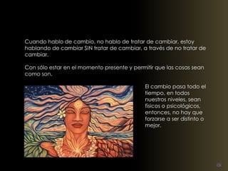 Cuando hablo de cambio, no hablo de tratar de cambiar, estoy 
hablando de cambiar SIN tratar de cambiar, a través de no tratar de 
cambiar. 
Con sólo estar en el momento presente y permitir que las cosas sean 
como son. 
El cambio pasa todo el 
tiempo, en todos 
nuestros niveles, sean 
físicos o psicológicos, 
entonces, no hay que 
forzarse a ser distinto o 
mejor. 
 