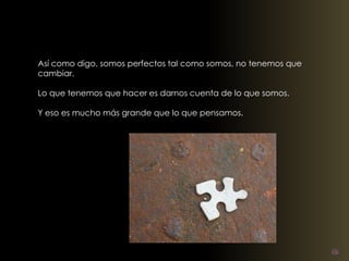 Así como digo, somos perfectos tal como somos, no tenemos que 
cambiar. 
Lo que tenemos que hacer es darnos cuenta de lo que somos. 
Y eso es mucho más grande que lo que pensamos. 
 