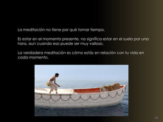 La meditación no tiene por qué tomar tiempo. 
Es estar en el momento presente, no significa estar en el suelo por una 
hora, aun cuando eso puede ser muy valioso. 
La verdadera meditación es cómo estás en relación con tu vida en 
cada momento. 
 