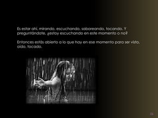Es estar ahí, mirando, escuchando, saboreando, tocando. Y 
preguntándote, ¿estoy escuchando en este momento o no? 
Entonces estás abierto a lo que hay en ese momento para ser visto, 
oído, tocado. 
 