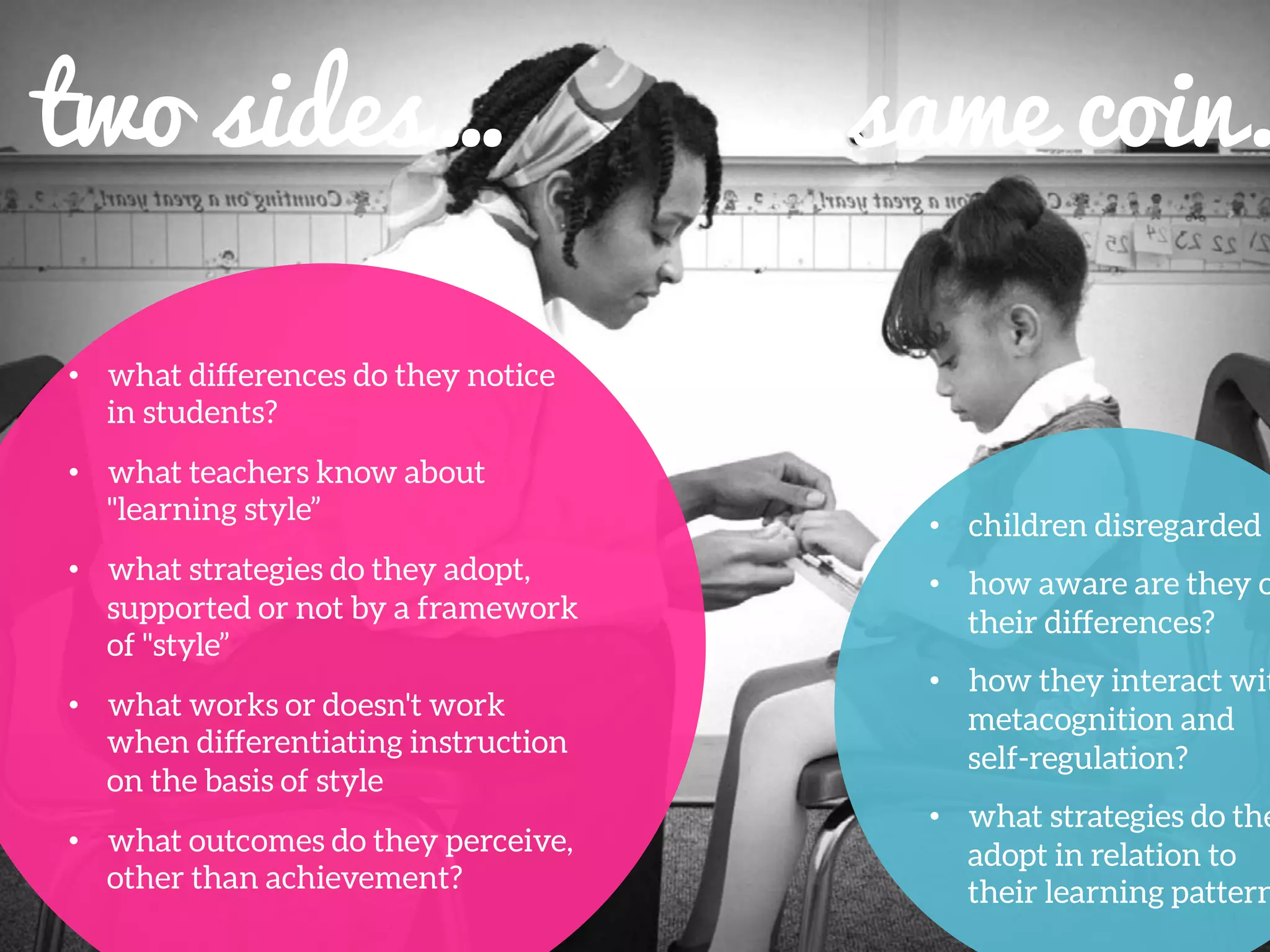 •  what differences do they notice
in students?
•  what teachers know about
"learning style”
•  what strategies do they adopt,
supported or not by a framework
of "style”
•  what works or doesn't work
when differentiating instruction
on the basis of style
•  what outcomes do they perceive,
other than achievement?
	
  
two sides…	
   …same coin.
•  children disregarded
•  how aware are they o
their differences?
•  how they interact wit
metacognition and
self-regulation?
•  what strategies do the
adopt in relation to
their learning pattern
 