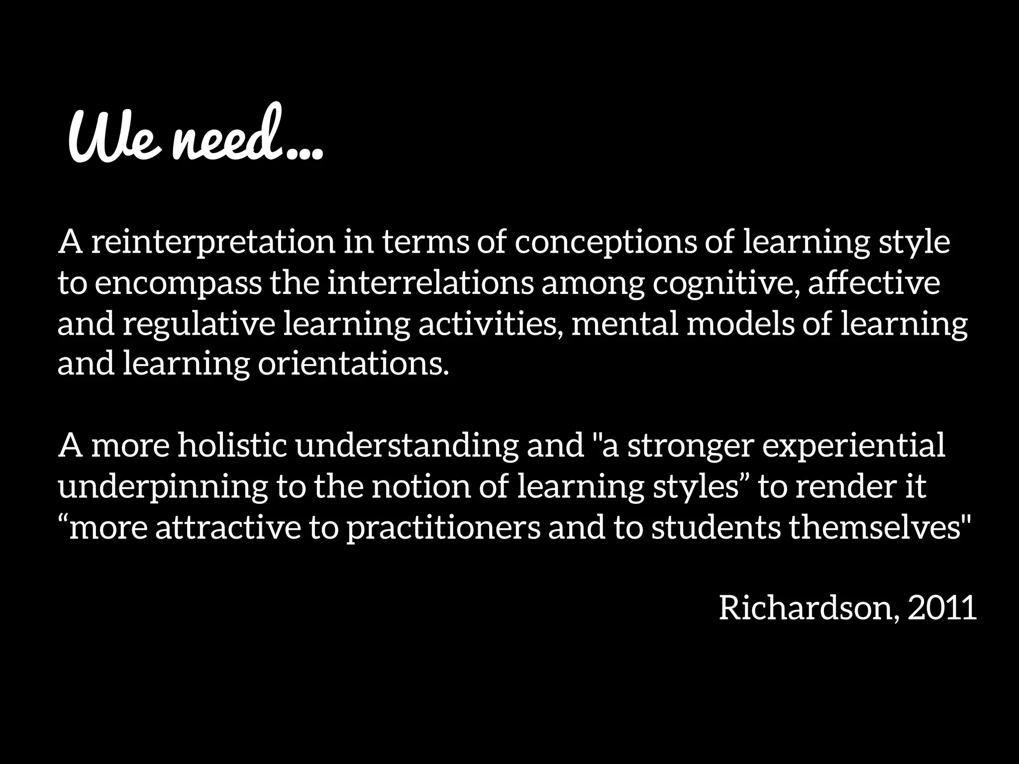 We need…

A reinterpretation in terms of conceptions of learning style
to encompass the interrelations among cognitive, affective
and regulative learning activities, mental models of learning
and learning orientations. 

A more holistic understanding and "a stronger experiential
underpinning to the notion of learning styles” to render it
“more attractive to practitioners and to students themselves" 

Richardson, 2011
 