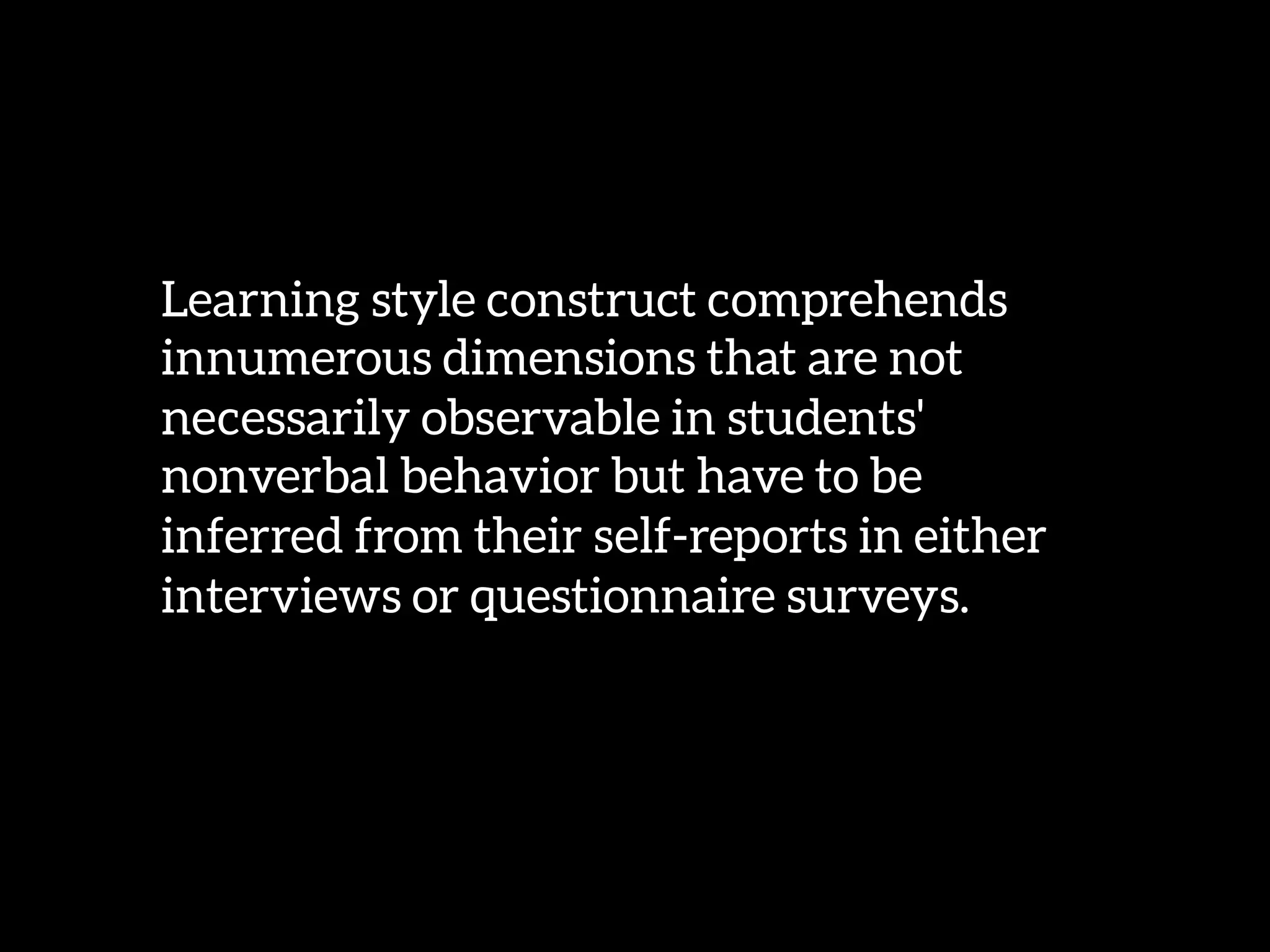 Learning style construct comprehends
innumerous dimensions that are not
necessarily observable in students'
nonverbal behavior but have to be
inferred from their self-reports in either
interviews or questionnaire surveys. 
 