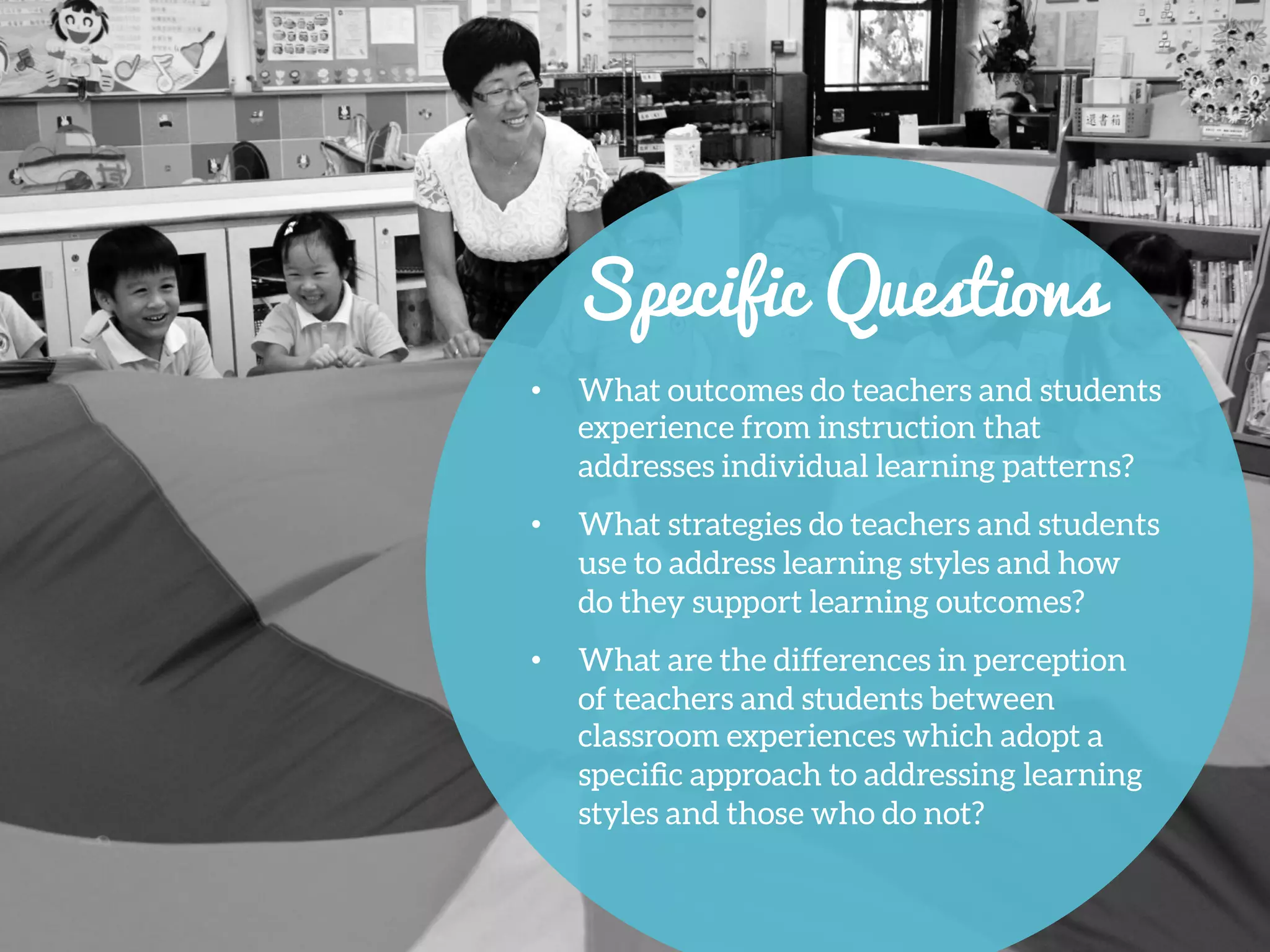 •  What outcomes do teachers and students
experience from instruction that
addresses individual learning patterns?
•  What strategies do teachers and students
use to address learning styles and how
do they support learning outcomes?
•  What are the differences in perception
of teachers and students between
classroom experiences which adopt a
speciﬁc approach to addressing learning
styles and those who do not?
Specific Questions
 