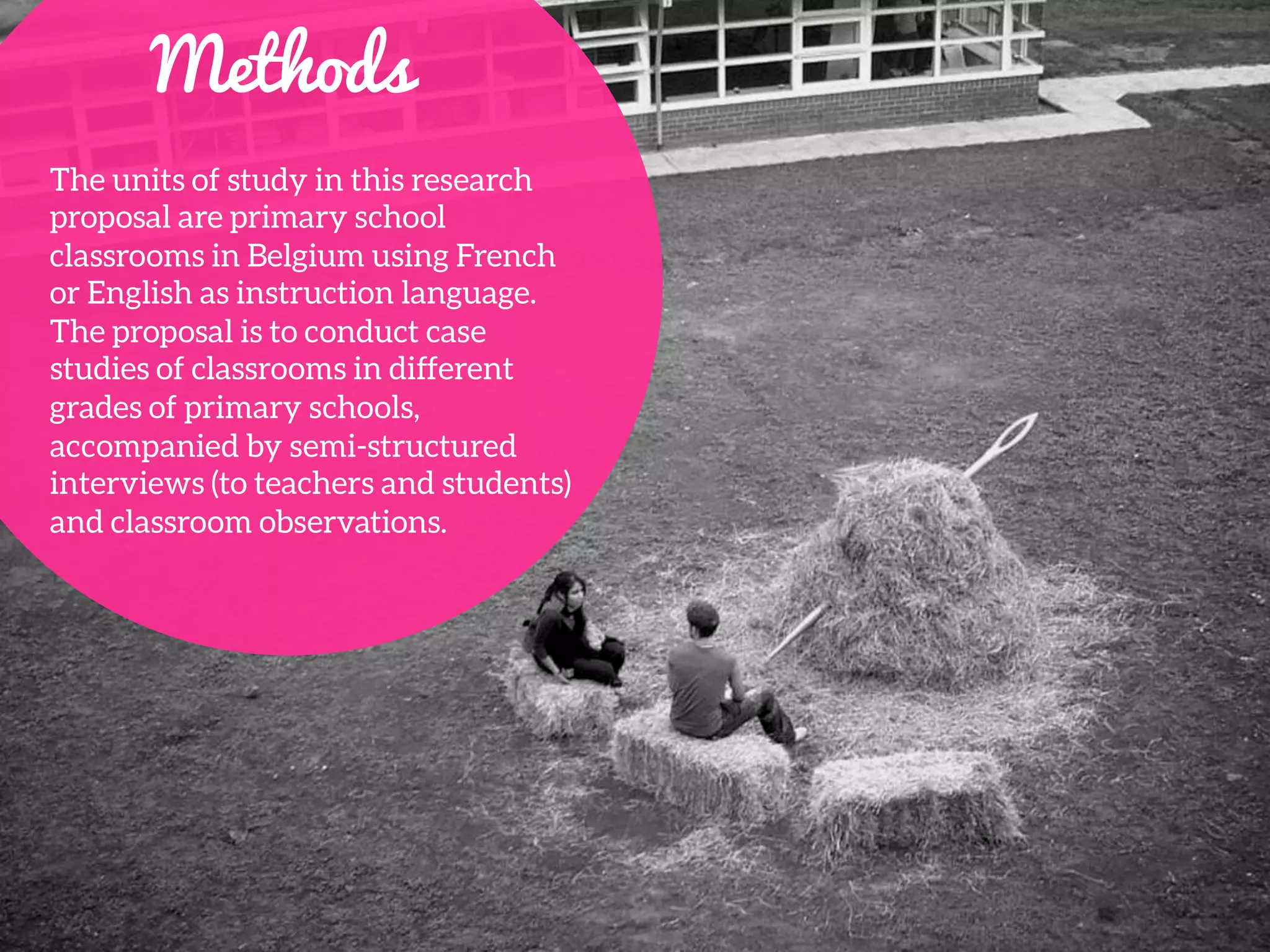 Methods
The units of study in this research
proposal are primary school
classrooms in Belgium using French
or English as instruction language.
The proposal is to conduct case
studies of classrooms in different
grades of primary schools,
accompanied by semi-structured
interviews (to teachers and students)
and classroom observations. 
 