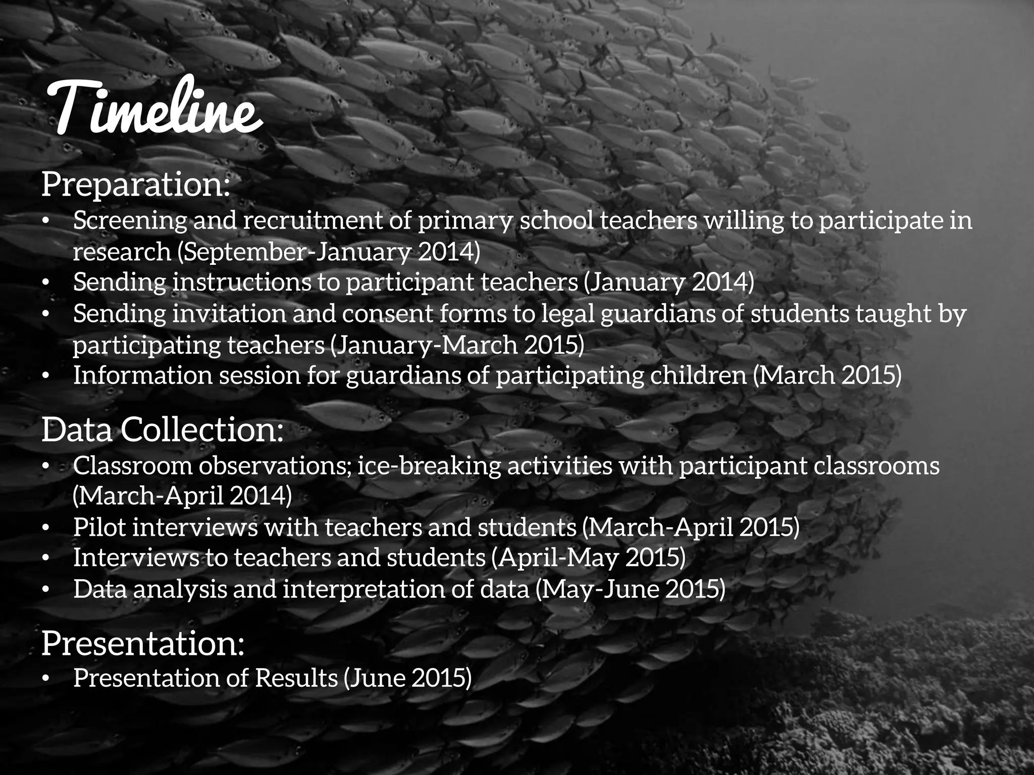 Timeline
Preparation:
•  Screening and recruitment of primary school teachers willing to participate in
research (September-January 2014)
•  Sending instructions to participant teachers (January 2014)
•  Sending invitation and consent forms to legal guardians of students taught by
participating teachers (January-March 2015)
•  Information session for guardians of participating children (March 2015)
Data Collection:
•  Classroom observations; ice-breaking activities with participant classrooms
(March-April 2014)
•  Pilot interviews with teachers and students (March-April 2015)
•  Interviews to teachers and students (April-May 2015)
•  Data analysis and interpretation of data (May-June 2015)
Presentation:
•  Presentation of Results (June 2015)
 