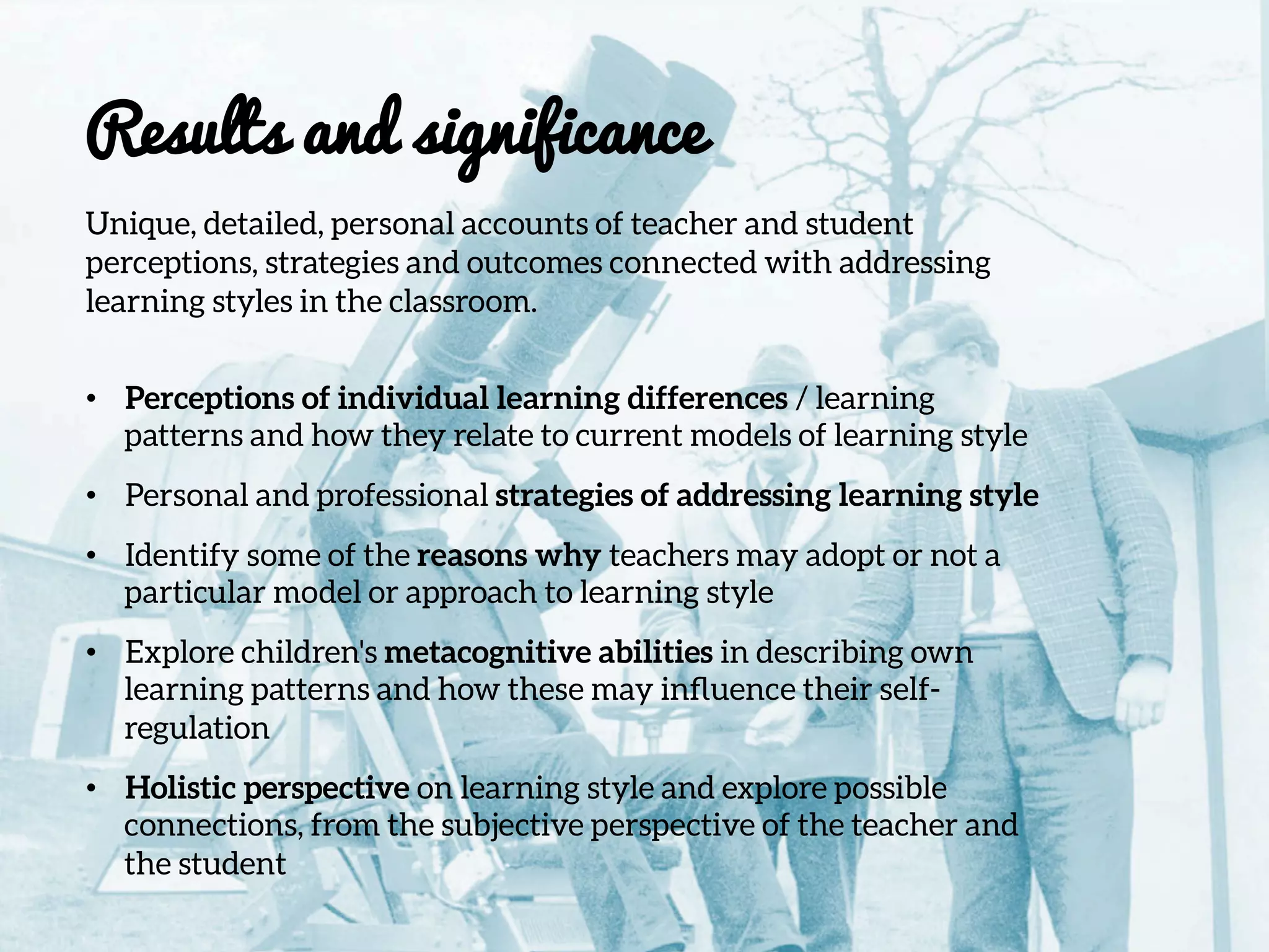 Results and significance

Unique, detailed, personal accounts of teacher and student
perceptions, strategies and outcomes connected with addressing
learning styles in the classroom.

•  Perceptions of individual learning differences / learning
patterns and how they relate to current models of learning style
•  Personal and professional strategies of addressing learning style
•  Identify some of the reasons why teachers may adopt or not a
particular model or approach to learning style
•  Explore children's metacognitive abilities in describing own
learning patterns and how these may inﬂuence their self-
regulation
•  Holistic perspective on learning style and explore possible
connections, from the subjective perspective of the teacher and
the student
 