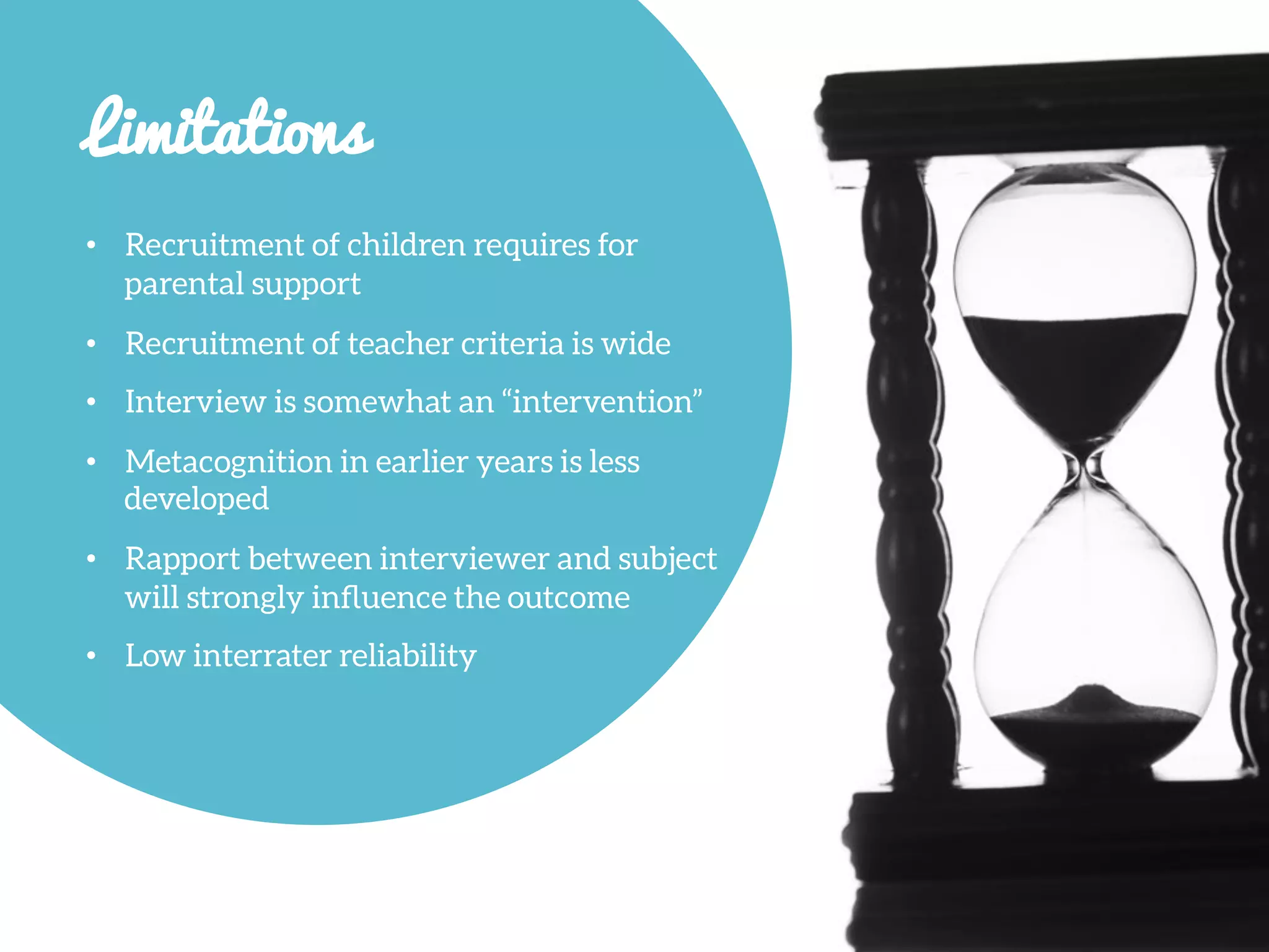 Limitations

•  Recruitment of children requires for
parental support
•  Recruitment of teacher criteria is wide
•  Interview is somewhat an “intervention”
•  Metacognition in earlier years is less
developed
•  Rapport between interviewer and subject
will strongly inﬂuence the outcome
•  Low interrater reliability
 