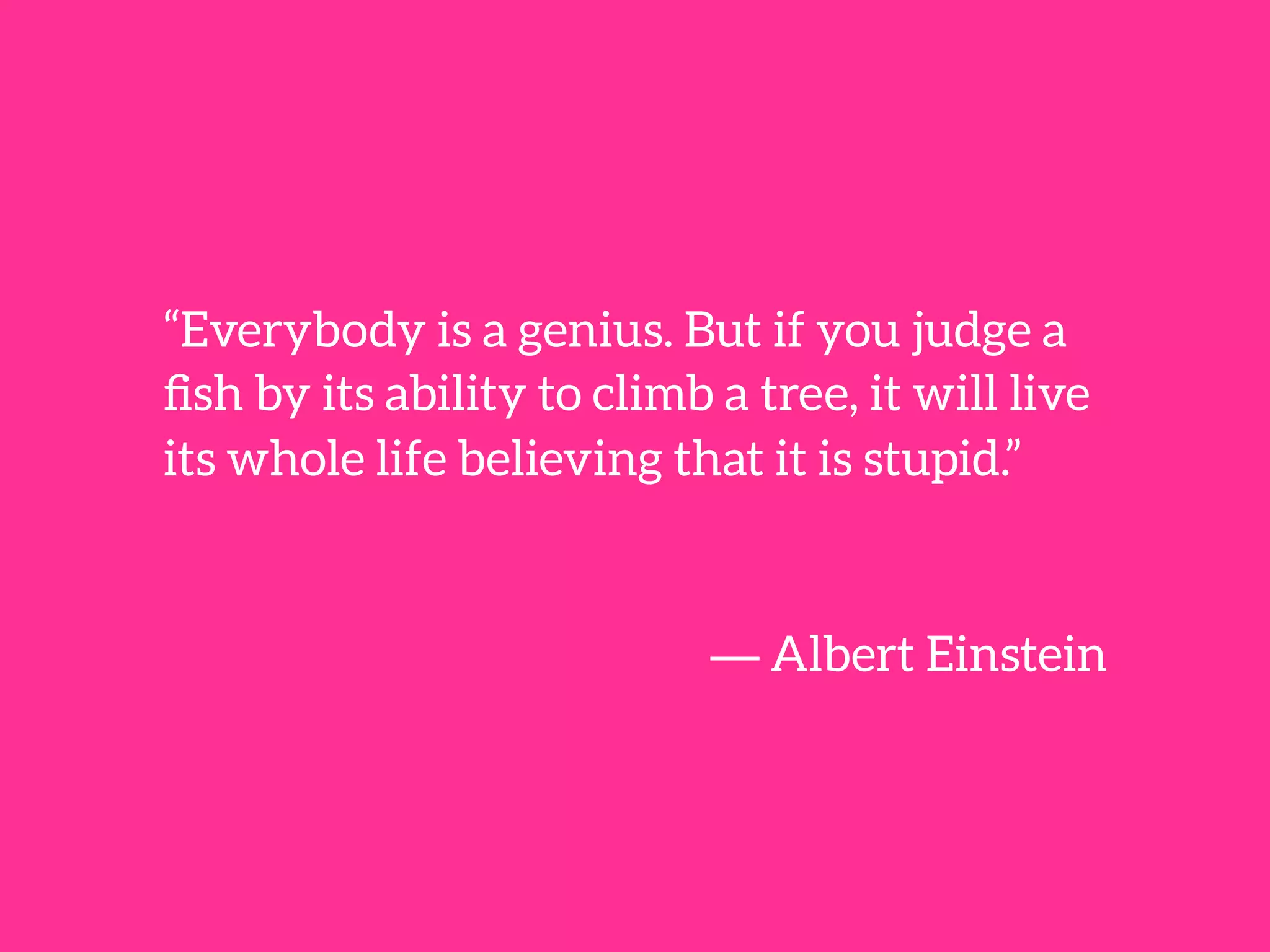 “Everybody is a genius. But if you judge a
ﬁsh by its ability to climb a tree, it will live
its whole life believing that it is stupid.”


― Albert Einstein
 