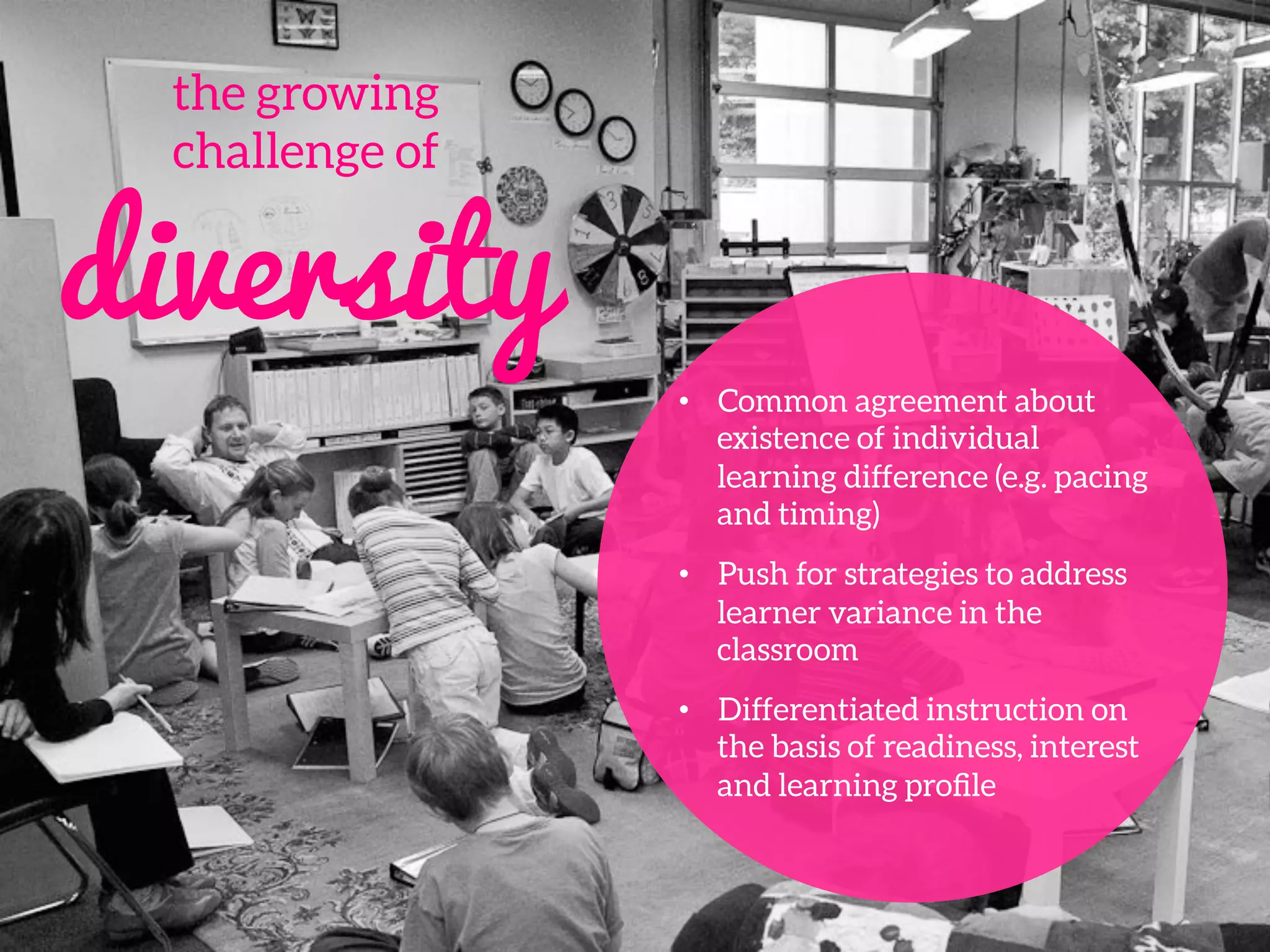the growing 
challenge of
diversity
•  Common agreement about
existence of individual
learning difference (e.g. pacing
and timing)
•  Push for strategies to address
learner variance in the
classroom
•  Differentiated instruction on
the basis of readiness, interest
and learning proﬁle
 